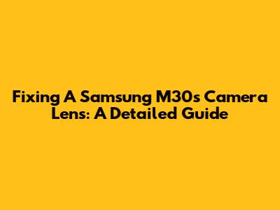 Fixing A Samsung M30s Camera Lens: A Detailed Guide