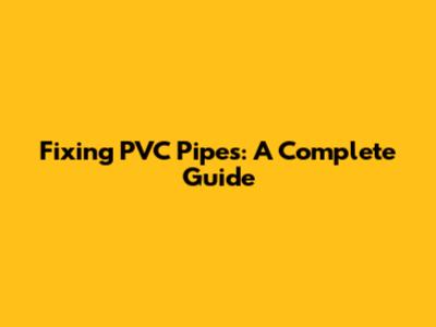 Fixing PVC Pipes: A Complete Guide