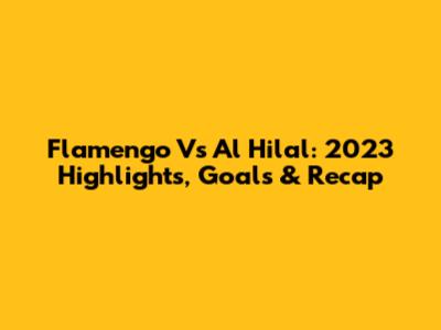 Flamengo Vs Al Hilal: 2023 Highlights, Goals & Recap