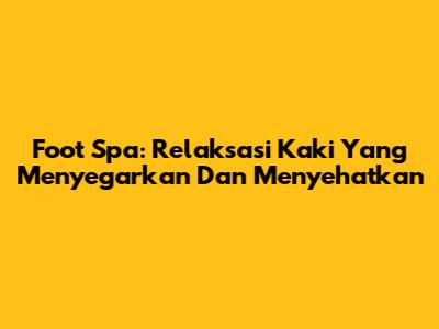 Foot Spa: Relaksasi Kaki Yang Menyegarkan Dan Menyehatkan