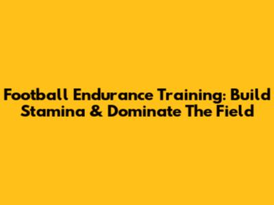 Football Endurance Training: Build Stamina & Dominate The Field