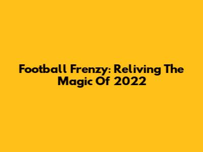 Football Frenzy: Reliving The Magic Of 2022