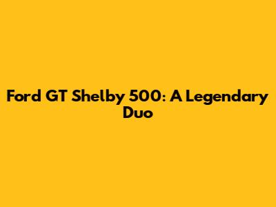 Ford GT Shelby 500: A Legendary Duo