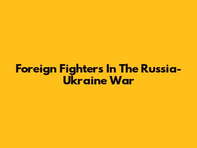 Foreign Fighters In The Russia-Ukraine War