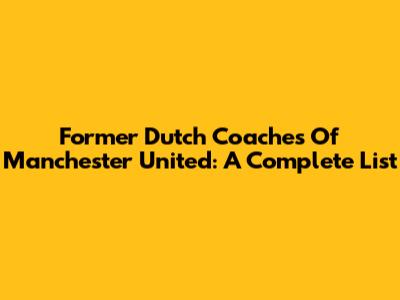 Former Dutch Coaches Of Manchester United: A Complete List