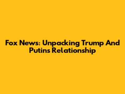 Fox News: Unpacking Trump And Putin's Relationship