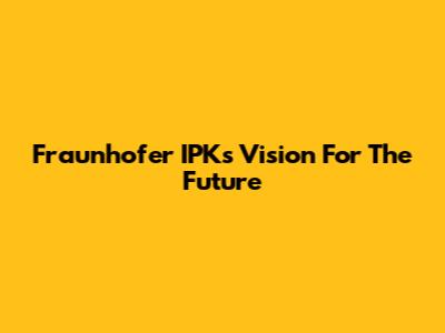 Fraunhofer IPK's Vision For The Future
