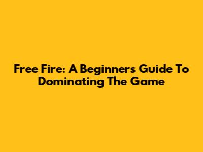 Free Fire: A Beginner's Guide To Dominating The Game