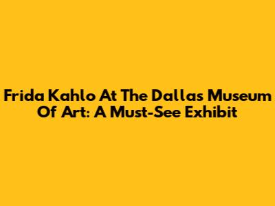 Frida Kahlo At The Dallas Museum Of Art: A Must-See Exhibit
