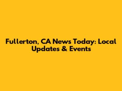Fullerton, CA News Today: Local Updates & Events