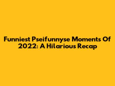 Funniest Pseifunnyse Moments Of 2022: A Hilarious Recap