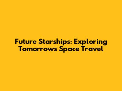 Future Starships: Exploring Tomorrow's Space Travel
