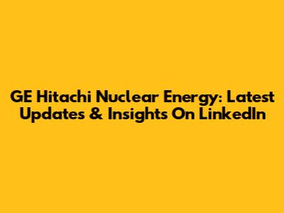 GE Hitachi Nuclear Energy: Latest Updates & Insights On LinkedIn