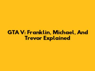 GTA V: Franklin, Michael, And Trevor Explained