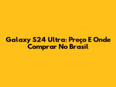 Galaxy S24 Ultra: Preço E Onde Comprar No Brasil