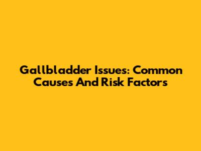 Gallbladder Issues: Common Causes And Risk Factors