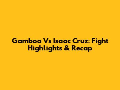 Gamboa Vs Isaac Cruz: Fight Highlights & Recap