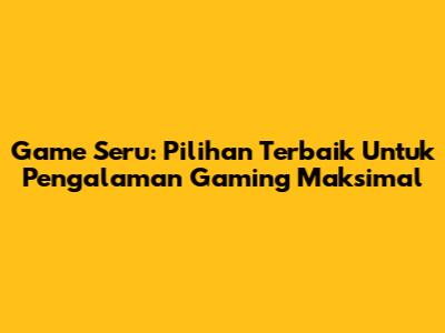 Game Seru: Pilihan Terbaik Untuk Pengalaman Gaming Maksimal