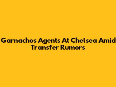 Garnacho's Agents At Chelsea Amid Transfer Rumors
