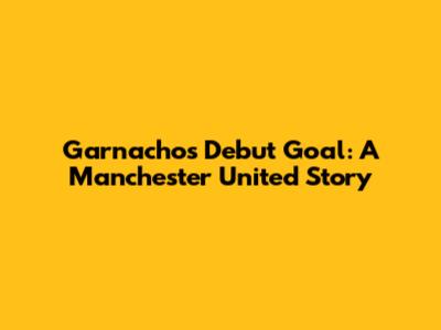 Garnacho's Debut Goal: A Manchester United Story