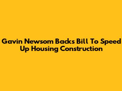 Gavin Newsom Backs Bill To Speed Up Housing Construction