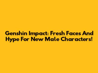 Genshin Impact: Fresh Faces And Hype For New Male Characters!