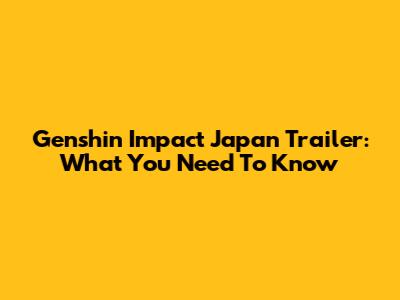 Genshin Impact Japan Trailer: What You Need To Know