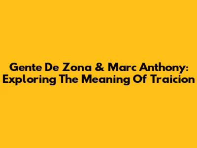 Gente De Zona & Marc Anthony: Exploring The Meaning Of Traicion
