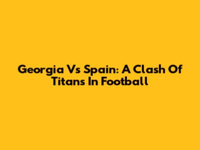Georgia Vs Spain: A Clash Of Titans In Football