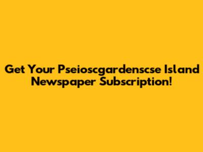 Get Your Pseioscgardenscse Island Newspaper Subscription!