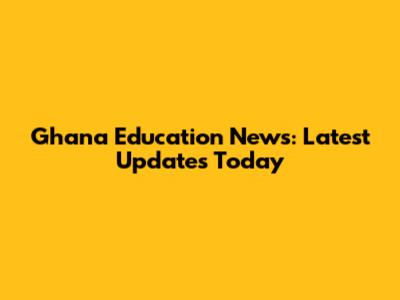 Ghana Education News: Latest Updates Today