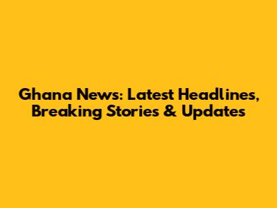Ghana News: Latest Headlines, Breaking Stories & Updates
