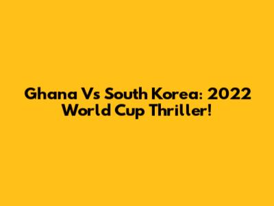 Ghana Vs South Korea: 2022 World Cup Thriller!