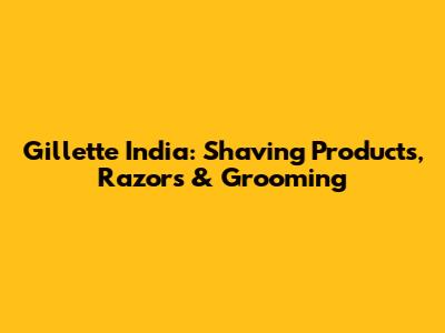 Gillette India: Shaving Products, Razors & Grooming