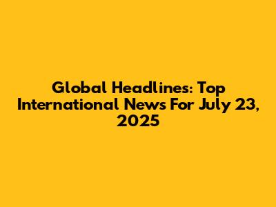 Global Headlines: Top International News For July 23, 2025