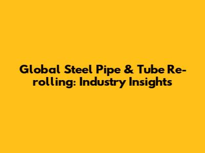 Global Steel Pipe & Tube Re-rolling: Industry Insights
