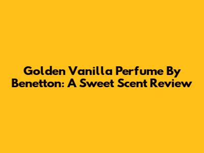 Golden Vanilla Perfume By Benetton: A Sweet Scent Review