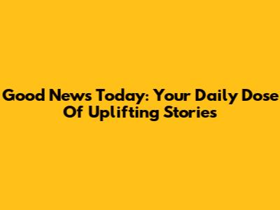 Good News Today: Your Daily Dose Of Uplifting Stories