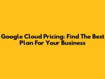 Google Cloud Pricing: Find The Best Plan For Your Business