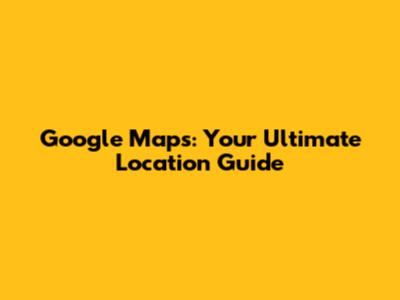 Google Maps: Your Ultimate Location Guide