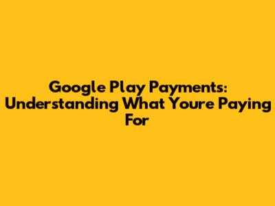 Google Play Payments: Understanding What You're Paying For