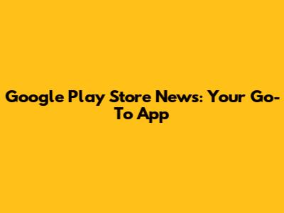 Google Play Store News: Your Go-To App