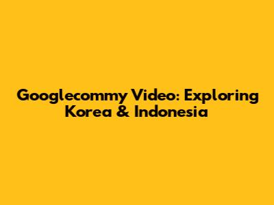 Googlecommy Video: Exploring Korea & Indonesia