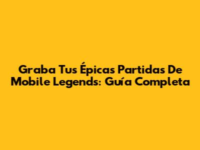 Graba Tus Épicas Partidas De Mobile Legends: Guía Completa
