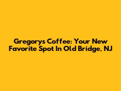 Gregory's Coffee: Your New Favorite Spot In Old Bridge, NJ