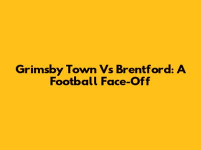 Grimsby Town Vs Brentford: A Football Face-Off
