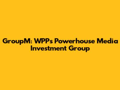 GroupM: WPP's Powerhouse Media Investment Group