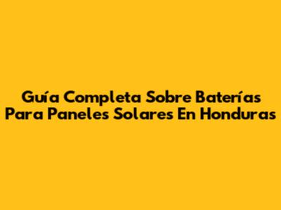 Guía Completa Sobre Baterías Para Paneles Solares En Honduras