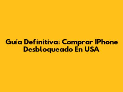 Guía Definitiva: Comprar IPhone Desbloqueado En USA
