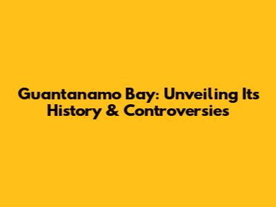 Guantanamo Bay: Unveiling Its History & Controversies